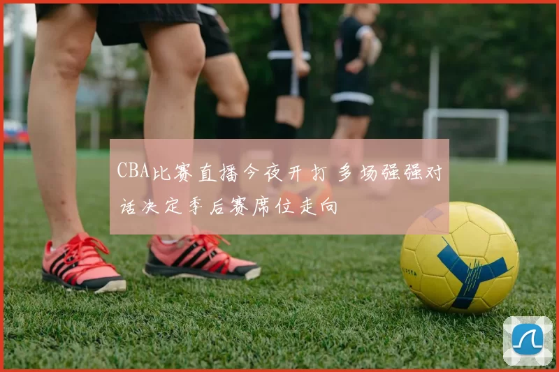 CBA比赛直播今夜开打 多场强强对话决定季后赛席位走向