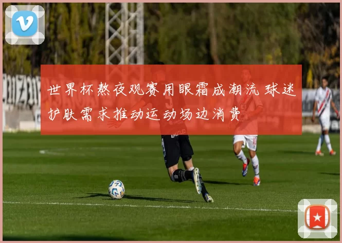 世界杯熬夜观赛用眼霜成潮流 球迷护肤需求推动运动场边消费