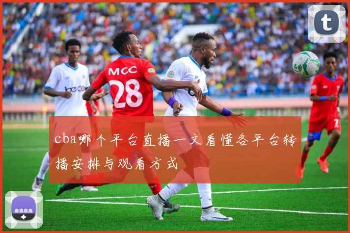 cba哪个平台直播一文看懂各平台转播安排与观看方式