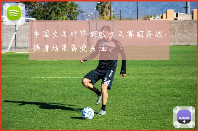 中国女足对阵挪威女足赛前备战，热身结果备受关注