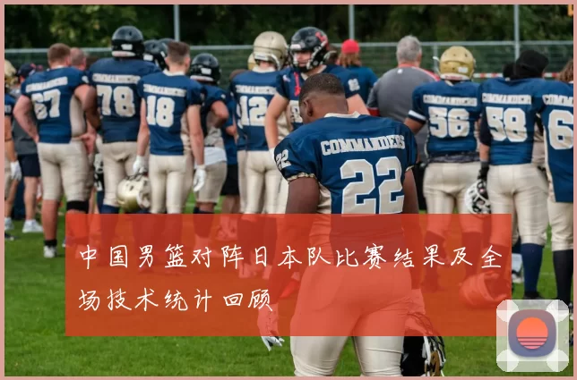 中国男篮对阵日本队比赛结果及全场技术统计回顾
