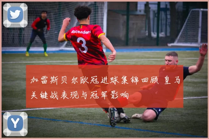 加雷斯贝尔欧冠进球集锦回顾 皇马关键战表现与冠军影响