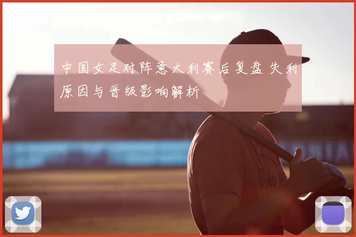 中国女足对阵意大利赛后复盘 失利原因与晋级影响解析