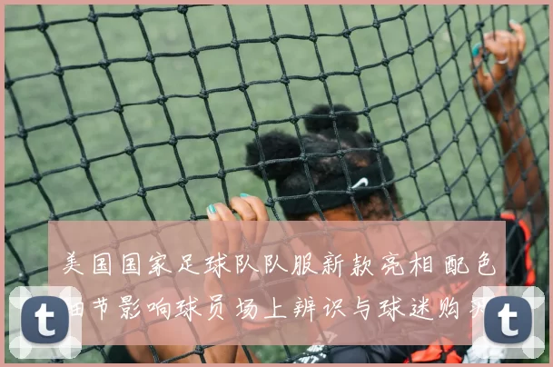 美国国家足球队队服新款亮相 配色细节影响球员场上辨识与球迷购买