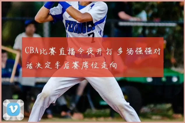 CBA比赛直播今夜开打 多场强强对话决定季后赛席位走向