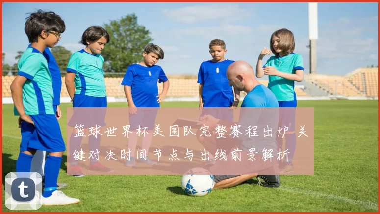 篮球世界杯美国队完整赛程出炉 关键对决时间节点与出线前景解析