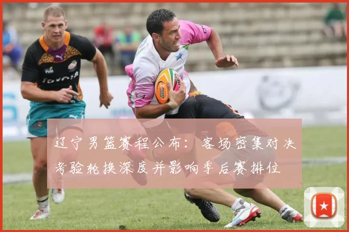 辽宁男篮赛程公布：客场密集对决考验轮换深度并影响季后赛排位