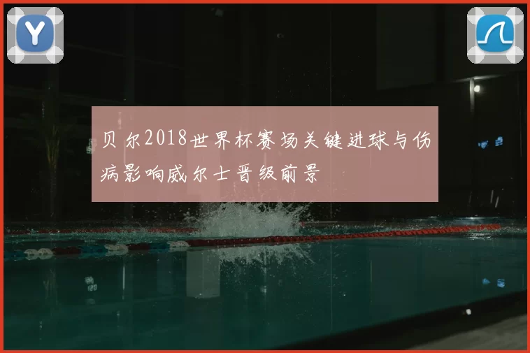 贝尔2018世界杯赛场关键进球与伤病影响威尔士晋级前景