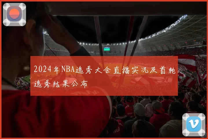 2024年NBA选秀大会直播实况及首轮选秀结果公布