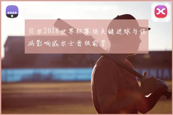 贝尔2018世界杯赛场关键进球与伤病影响威尔士晋级前景