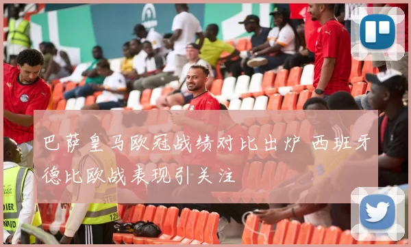 巴萨皇马欧冠战绩对比出炉 西班牙德比欧战表现引关注