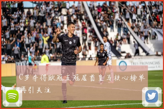 C罗夺得欧冠五冠居首皇马核心榜单再引关注