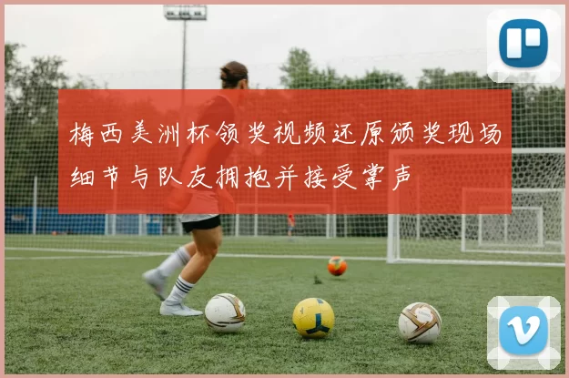 梅西美洲杯领奖视频还原颁奖现场细节与队友拥抱并接受掌声