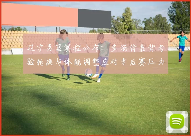 辽宁男篮赛程公布：多场背靠背考验轮换与体能调整应对季后赛压力