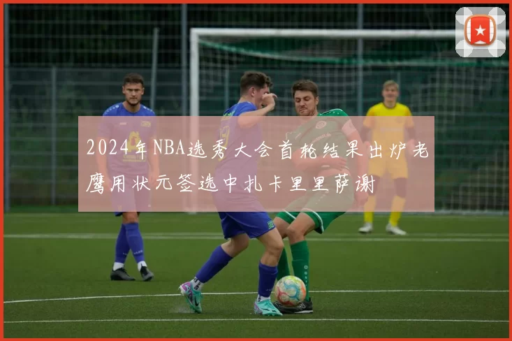 2024年NBA选秀大会首轮结果出炉老鹰用状元签选中扎卡里里萨谢