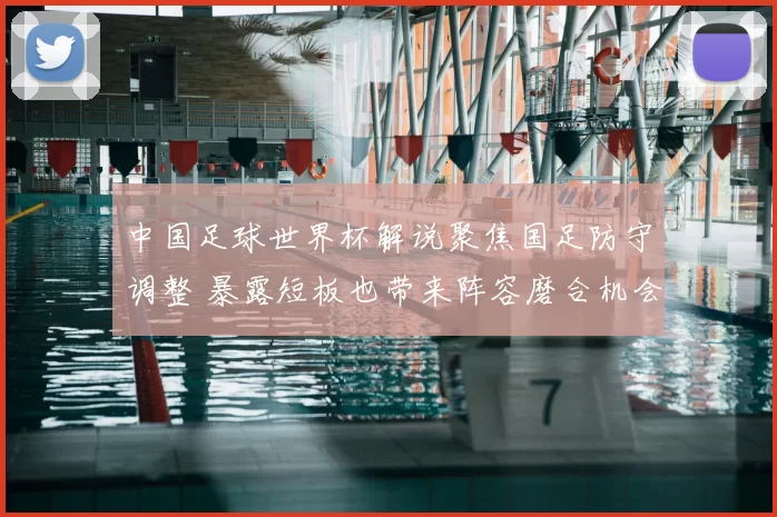 中国足球世界杯解说聚焦国足防守调整 暴露短板也带来阵容磨合机会