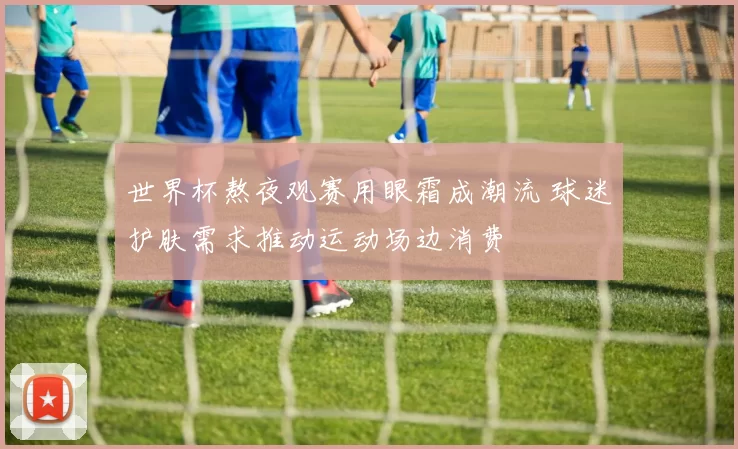 世界杯熬夜观赛用眼霜成潮流 球迷护肤需求推动运动场边消费
