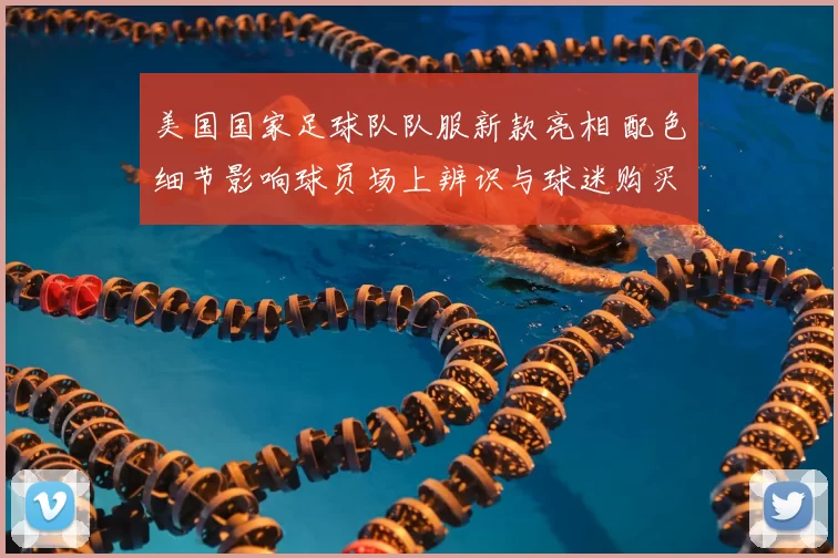 美国国家足球队队服新款亮相 配色细节影响球员场上辨识与球迷购买