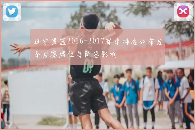 辽宁男篮2016-2017赛季排名公布后季后赛席位与阵容影响