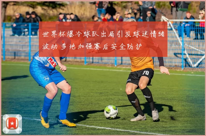 世界杯爆冷球队出局引发球迷情绪波动 多地加强赛后安全防护