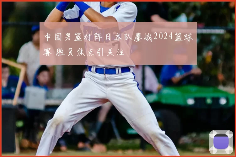 中国男篮对阵日本队鏖战2024篮球赛 胜负焦点引关注