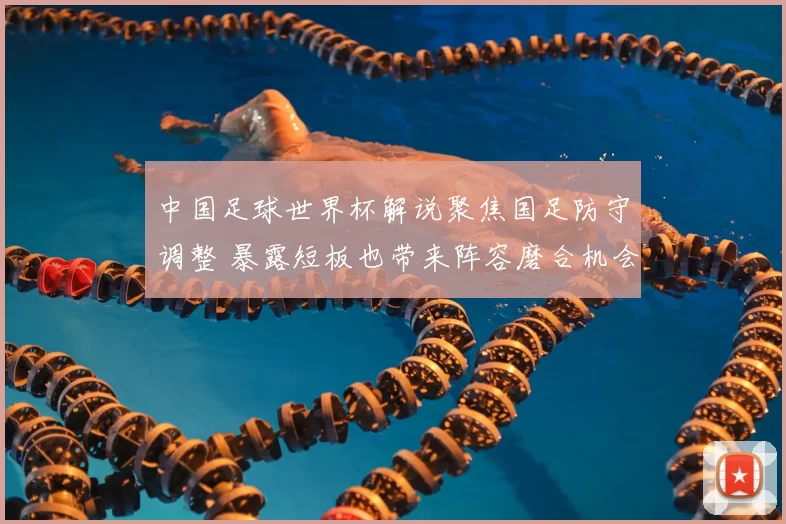 中国足球世界杯解说聚焦国足防守调整 暴露短板也带来阵容磨合机会