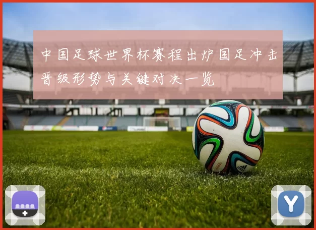 中国足球世界杯赛程出炉国足冲击晋级形势与关键对决一览
