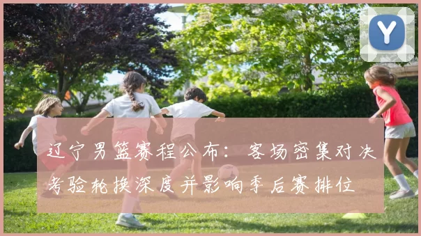 辽宁男篮赛程公布：客场密集对决考验轮换深度并影响季后赛排位