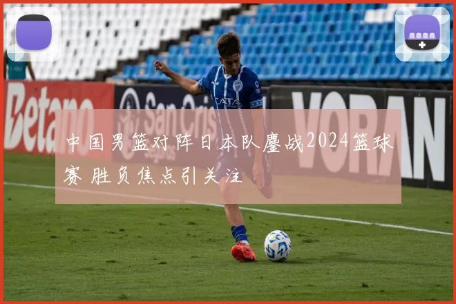 中国男篮对阵日本队鏖战2024篮球赛 胜负焦点引关注