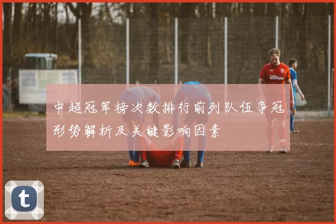 中超冠军榜次数排行前列队伍争冠形势解析及关键影响因素