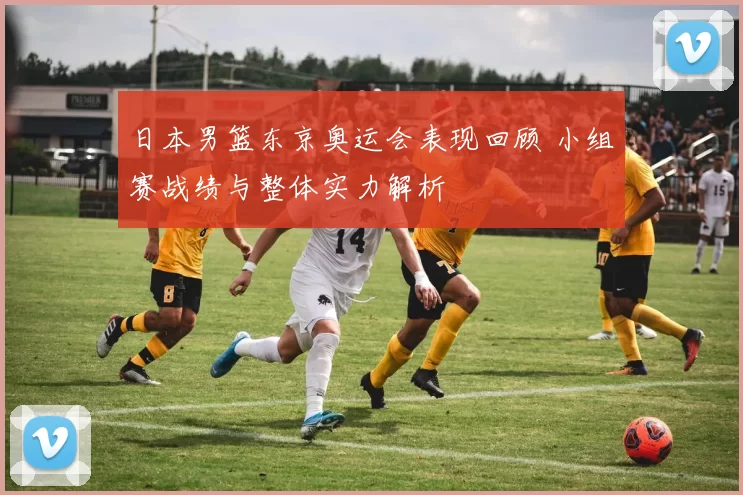 日本男篮东京奥运会表现回顾 小组赛战绩与整体实力解析