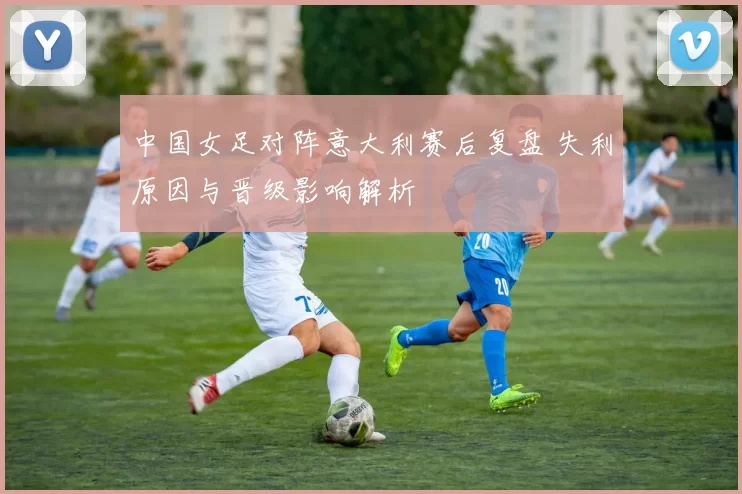 中国女足对阵意大利赛后复盘 失利原因与晋级影响解析